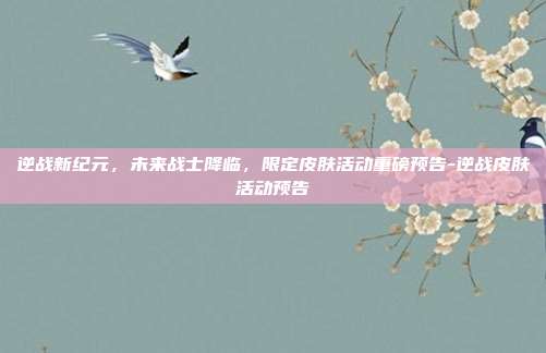 逆战新纪元，未来战士降临，限定皮肤活动重磅预告-逆战皮肤活动预告