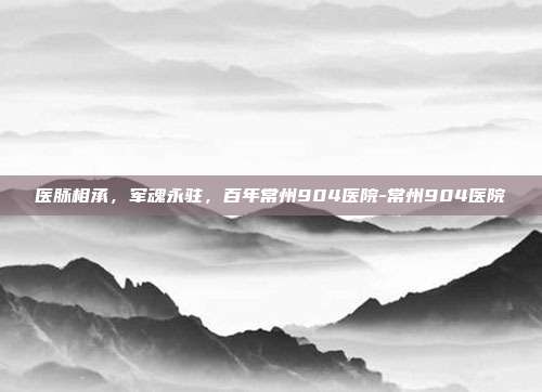 医脉相承,军魂永驻,百年常州904医院-常州904医院
