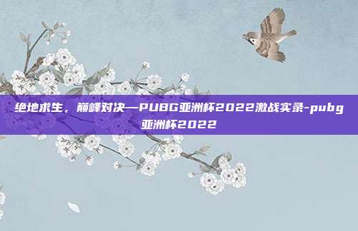 绝地求生，巅峰对决—PUBG亚洲杯2022激战实录-pubg亚洲杯2022