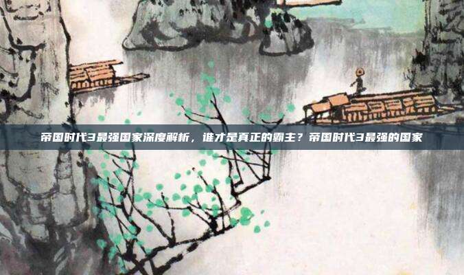 帝国时代3最强国家深度解析，谁才是真正的霸主？帝国时代3最强的国家