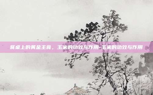 餐桌上的黄金主食，玉米的功效与作用-玉米的功效与作用
