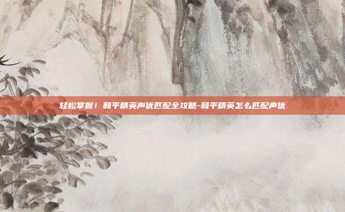 轻松掌握!和平精英声优匹配全攻略-和平精英怎么匹配声优