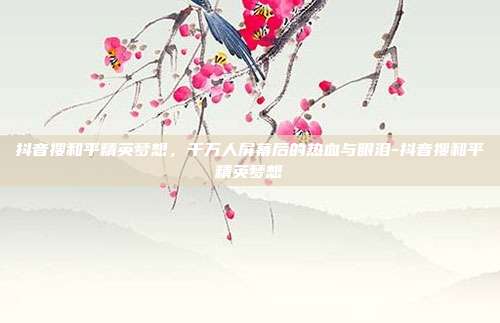 抖音搜和平精英梦想,千万人屏幕后的热血与眼泪-抖音搜和平精英梦想