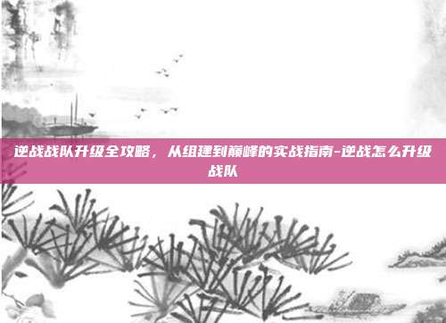逆战战队升级全攻略,从组建到巅峰的实战指南-逆战怎么升级战队