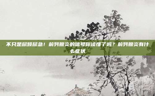 不只是尿频尿急!前列腺炎的信号你读懂了吗?前列腺炎有什么症状