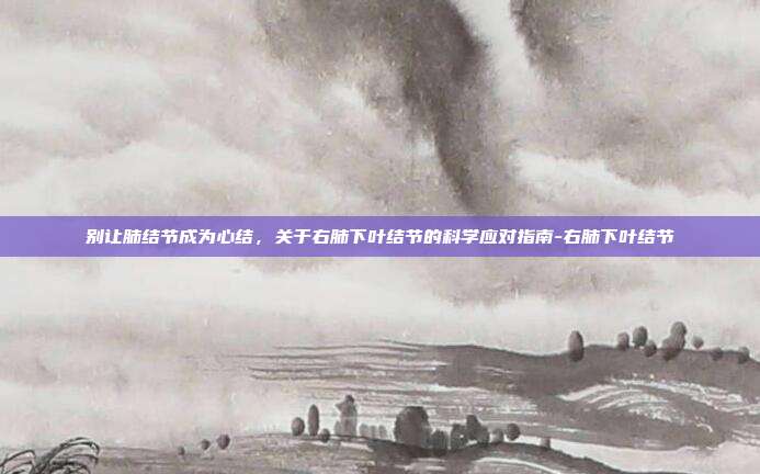 别让肺结节成为心结,关于右肺下叶结节的科学应对指南-右肺下叶结节