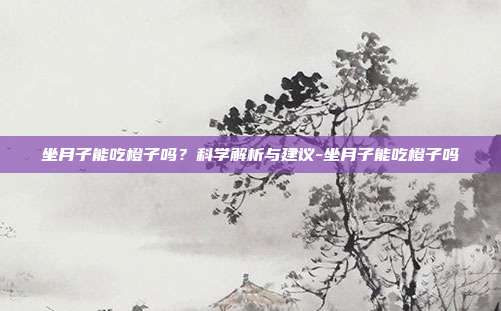 坐月子能吃橙子吗?科学解析与建议-坐月子能吃橙子吗