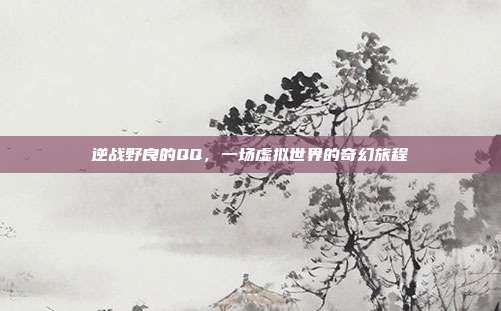 逆战野良的QQ,一场虚拟世界的奇幻旅程