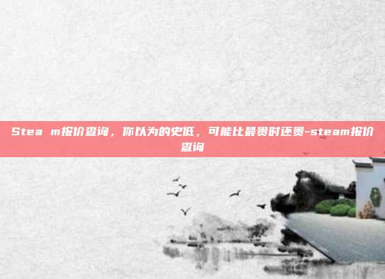 Stea m报价查询,你以为的史低,可能比最贵时还贵-steam报价查询
