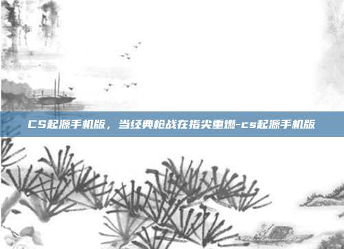 CS起源手机版,当经典枪战在指尖重燃-cs起源手机版