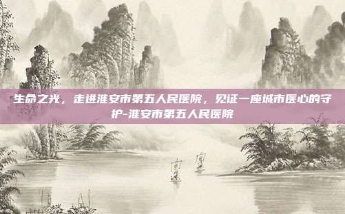 生命之光,走进淮安市第五人民医院,见证一座城市医心的守护-淮安市第五人民医院