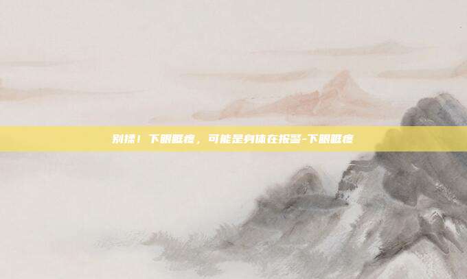 别揉!下眼眶疼,可能是身体在报警-下眼眶疼