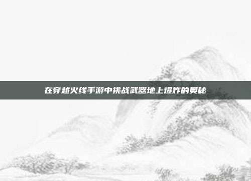 在穿越火线手游中挑战武器地上爆炸的奥秘