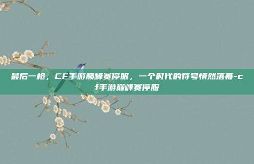 最后一枪,CF手游巅峰赛停服,一个时代的符号悄然落幕-cf手游巅峰赛停服