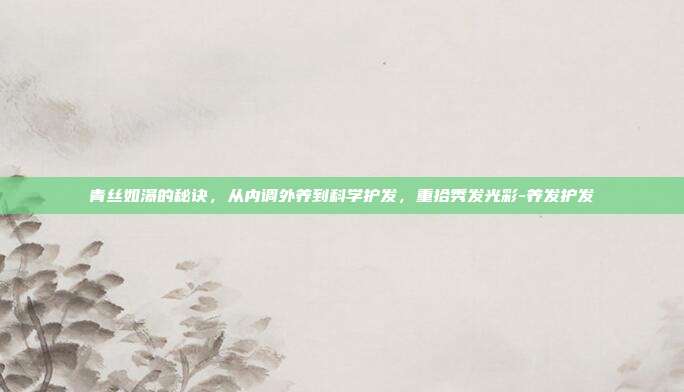 青丝如瀑的秘诀，从内调外养到科学护发，重拾秀发光彩-养发护发