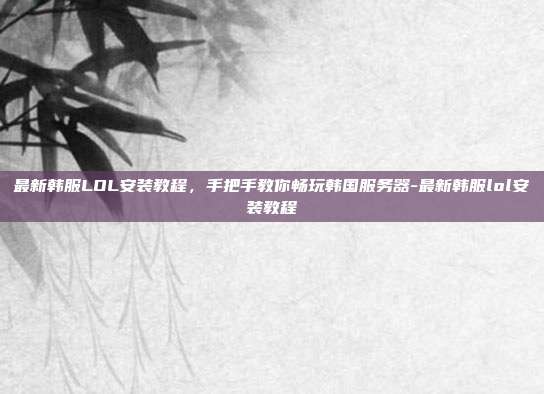 最新韩服LOL安装教程,手把手教你畅玩韩国服务器-最新韩服lol安装教程