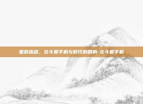 星辰指路,北斗星手机与时代的回响-北斗星手机