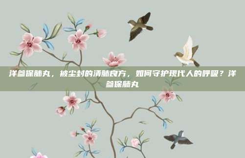 洋参保肺丸,被尘封的清肺良方,如何守护现代人的呼吸?洋参保肺丸