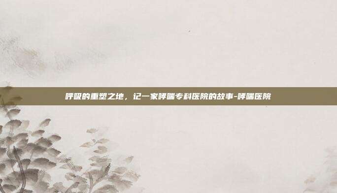 呼吸的重塑之地,记一家哮喘专科医院的故事-哮喘医院