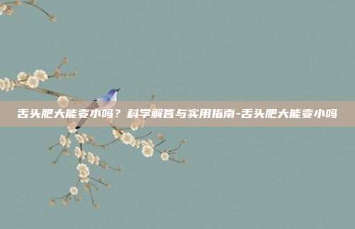舌头肥大能变小吗?科学解答与实用指南-舌头肥大能变小吗