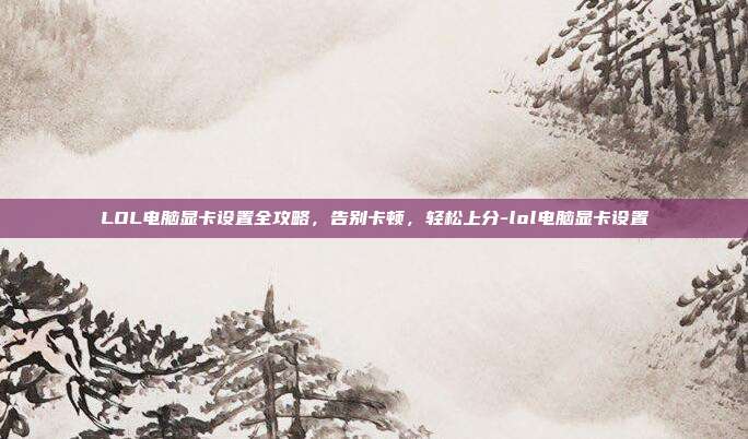 LOL电脑显卡设置全攻略,告别卡顿,轻松上分-lol电脑显卡设置
