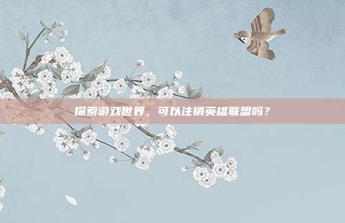 探索游戏世界,可以注销英雄联盟吗?