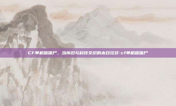 CF单机版僵尸，当怀旧与科技交织的末日狂欢-cf单机版僵尸