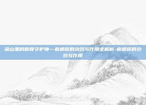深山里的筋骨守护神—春根藤的功效与作用全解析-春根藤的功效与作用