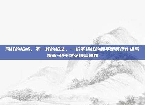 同样的枪械,不一样的枪法,一份不烧钱的和平精英操作进阶指南-和平精英提高操作