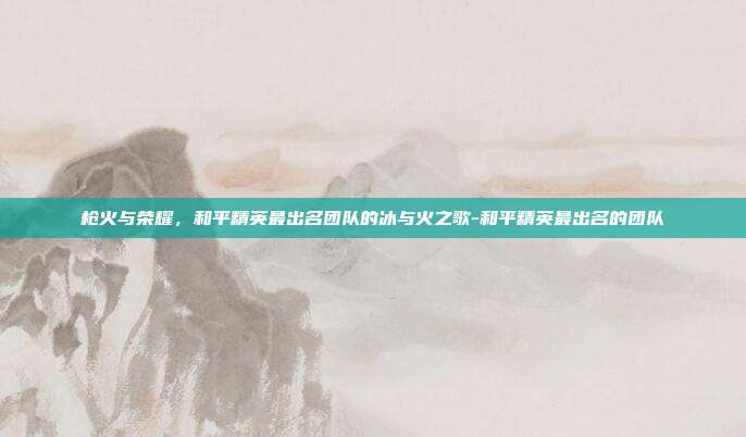 枪火与荣耀,和平精英最出名团队的冰与火之歌-和平精英最出名的团队