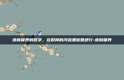 皮肤保养的哲学,在时间的河流里优雅逆行-皮肤保养