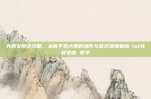 光辉女郎全攻略,从新手到大师的操作与意识深度解析-lol光辉女郎 教学