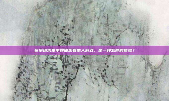 在绝地求生中回放观看他人游戏,是一种怎样的体验?