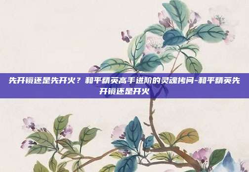 先开镜还是先开火?和平精英高手进阶的灵魂拷问-和平精英先开镜还是开火