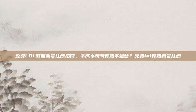 免费LOL韩服账号注册指南,零成本玩转韩服不是梦?免费lol韩服账号注册