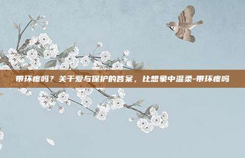 带环疼吗？关于爱与保护的答案，比想象中温柔-带环疼吗