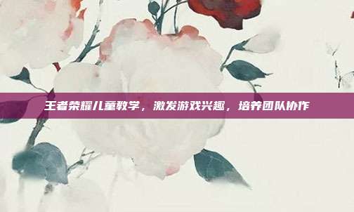 王者荣耀儿童教学，激发游戏兴趣，培养团队协作