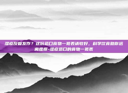 湿疹反复发作?这份忌口食物一览表请收好,科学饮食助你远离瘙痒-湿疹忌口的食物一览表