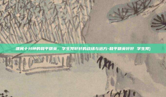 课间十分钟的和平精英，学生党轩轩的战场与远方-和平精英轩轩 学生党)