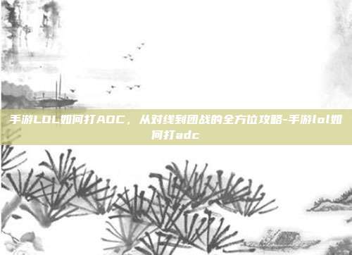 手游LOL如何打ADC,从对线到团战的全方位攻略-手游lol如何打adc