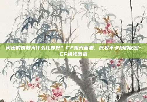 闺蜜的皮肤为什么比你好？CF极光面霜，底妆不卡粉的秘密-CF极光面霜