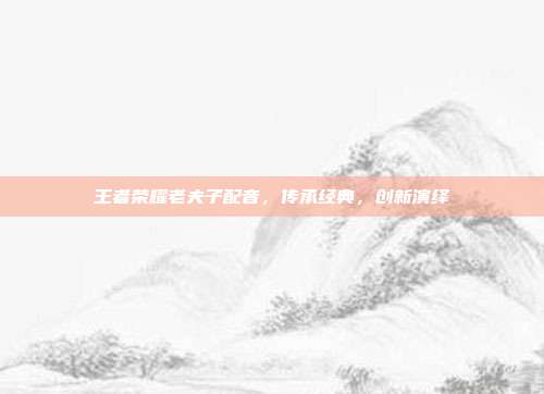 王者荣耀老夫子配音，传承经典，创新演绎