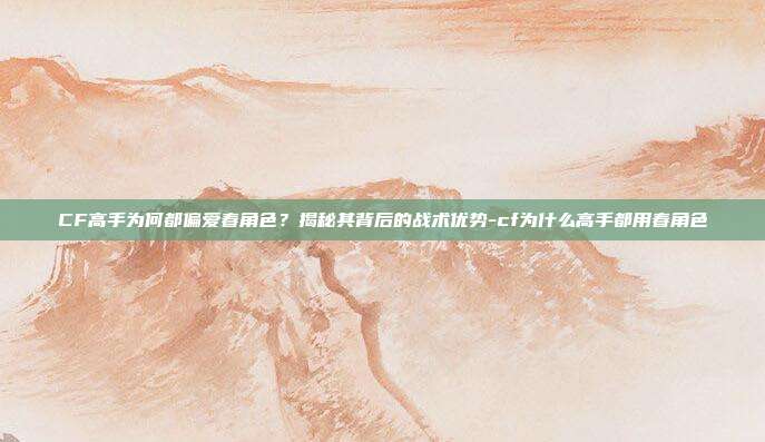 CF高手为何都偏爱春角色？揭秘其背后的战术优势-cf为什么高手都用春角色