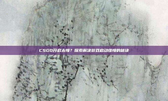 CSGO开启太慢？探索解决游戏启动缓慢的秘诀