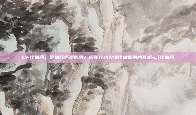 CF代抽码，是捷径还是陷阱？揭秘穿越火线代抽背后的真相-cf代抽码