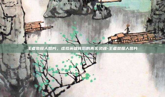 王者荣耀人图片，虚拟英雄背后的真实灵魂-王者荣耀人图片