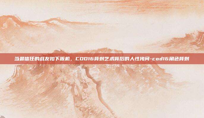 当最信任的战友扣下扳机，COD16背刺艺术背后的人性拷问-cod16角色背刺