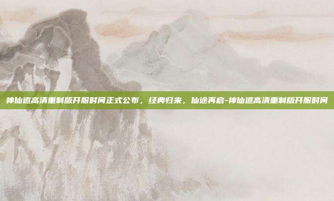 神仙道高清重制版开服时间正式公布,经典归来,仙途再启-神仙道高清重制版开服时间