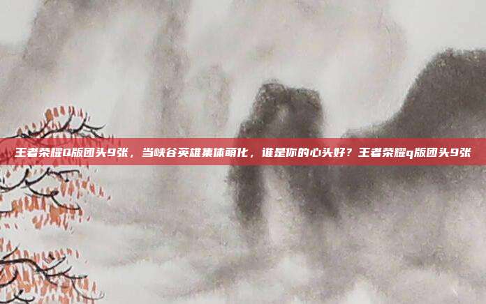 王者荣耀Q版团头9张,当峡谷英雄集体萌化,谁是你的心头好?王者荣耀q版团头9张