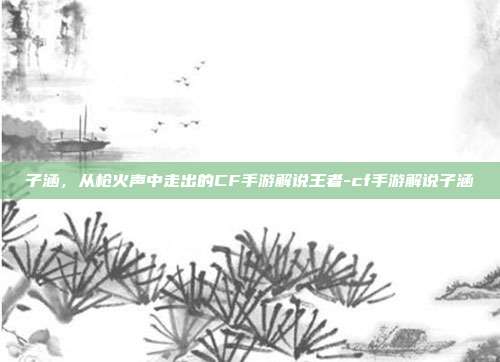 子涵,从枪火声中走出的CF手游解说王者-cf手游解说子涵